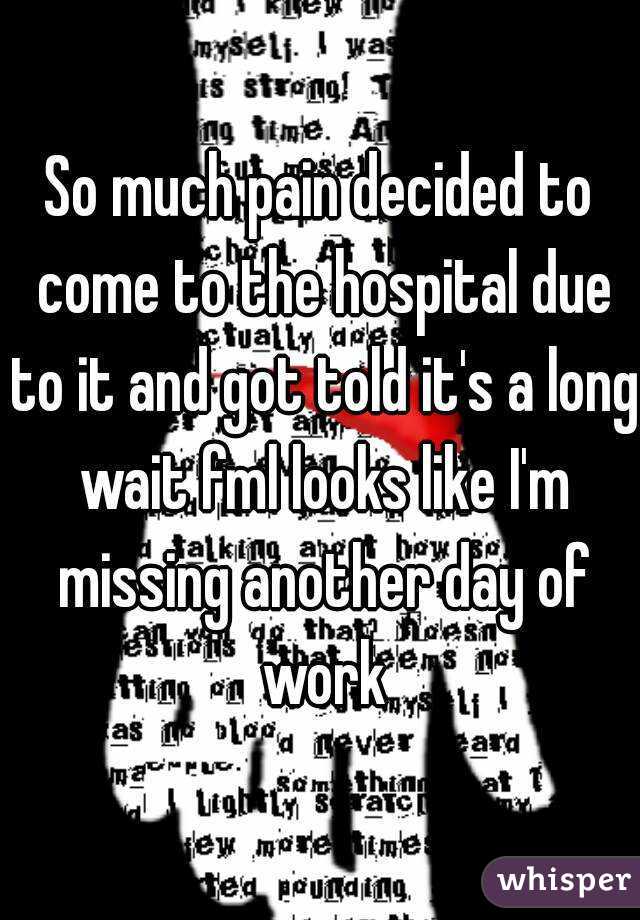So much pain decided to come to the hospital due to it and got told it's a long wait fml looks like I'm missing another day of work