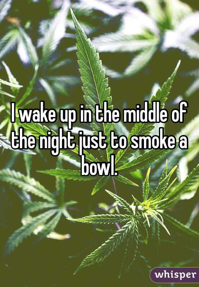 I wake up in the middle of the night just to smoke a bowl. 