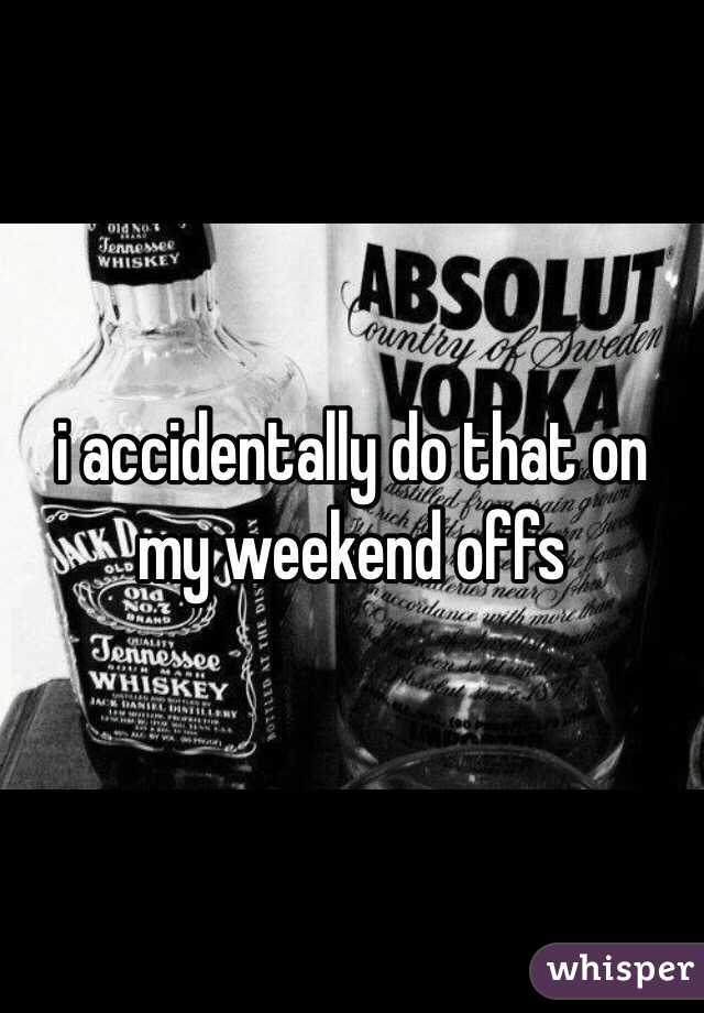 i accidentally do that on my weekend offs 