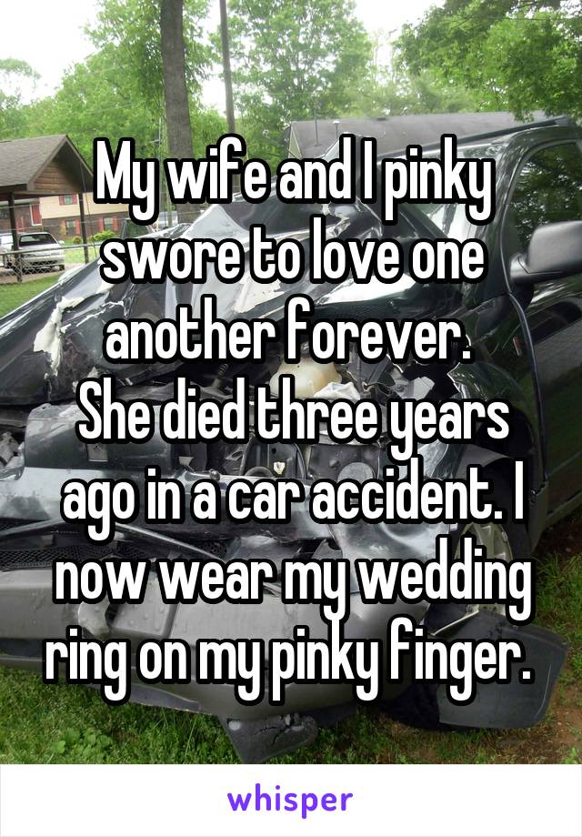 My wife and I pinky swore to love one another forever. 
She died three years ago in a car accident. I now wear my wedding ring on my pinky finger. 