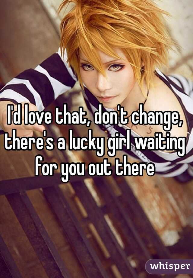 I'd love that, don't change, there's a lucky girl waiting for you out there 