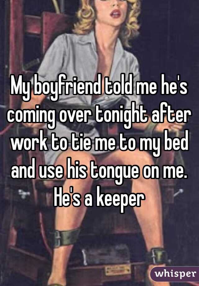 My boyfriend told me he's coming over tonight after work to tie me to my bed and use his tongue on me. He's a keeper
