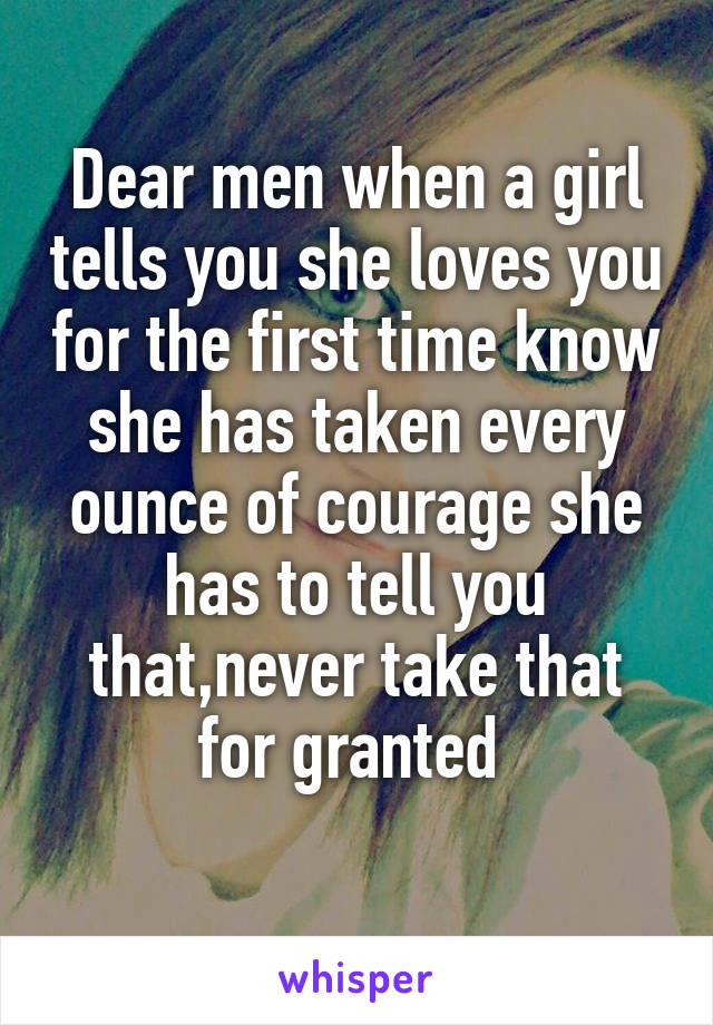 Dear men when a girl tells you she loves you for the first time know she has taken every ounce of courage she has to tell you that,never take that for granted 
 