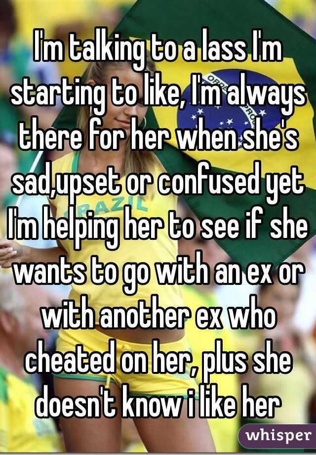 I'm talking to a lass I'm starting to like, I'm always there for her when she's sad,upset or confused yet I'm helping her to see if she wants to go with an ex or with another ex who cheated on her, plus she doesn't know i like her