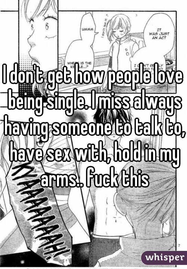 I don't get how people love being single. I miss always having someone to talk to, have sex with, hold in my arms.. fuck this