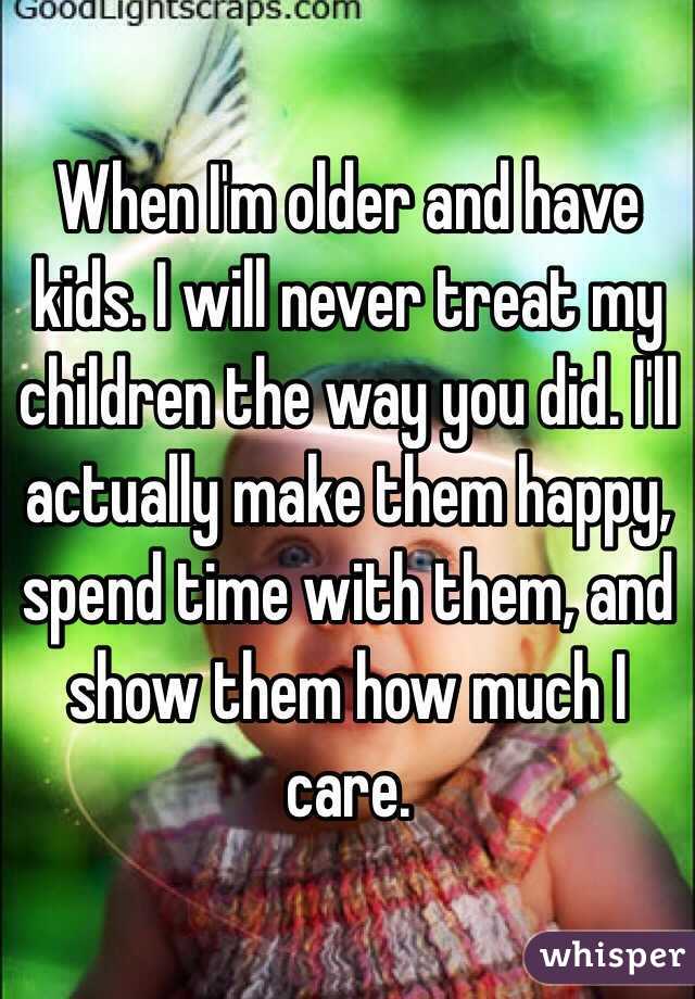 When I'm older and have kids. I will never treat my children the way you did. I'll actually make them happy, spend time with them, and show them how much I care. 
