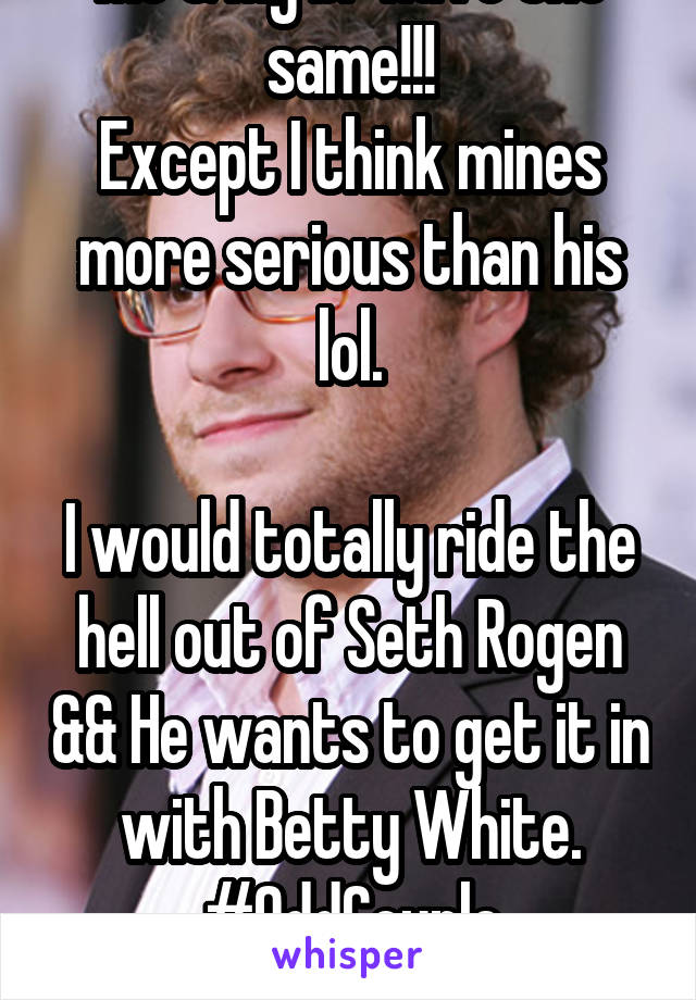 Me & My bf have the same!!!
Except I think mines more serious than his lol.

I would totally ride the hell out of Seth Rogen && He wants to get it in with Betty White. #OddCouple #Soulmates