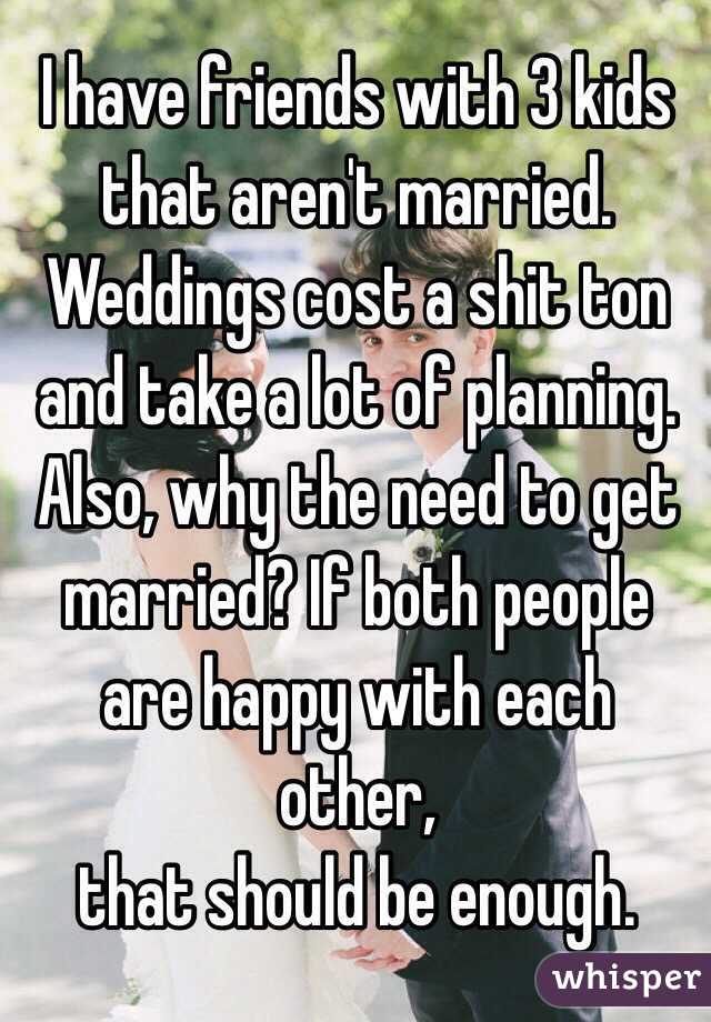 I have friends with 3 kids that aren't married. Weddings cost a shit ton and take a lot of planning. Also, why the need to get married? If both people are happy with each other,
that should be enough. 