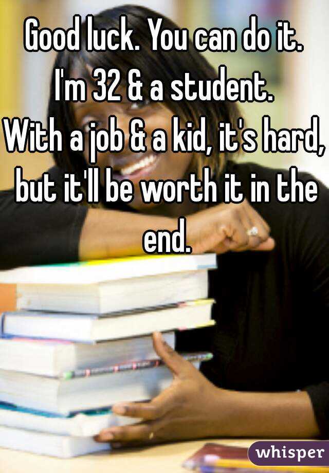 Good luck. You can do it.
I'm 32 & a student.
With a job & a kid, it's hard, but it'll be worth it in the end.