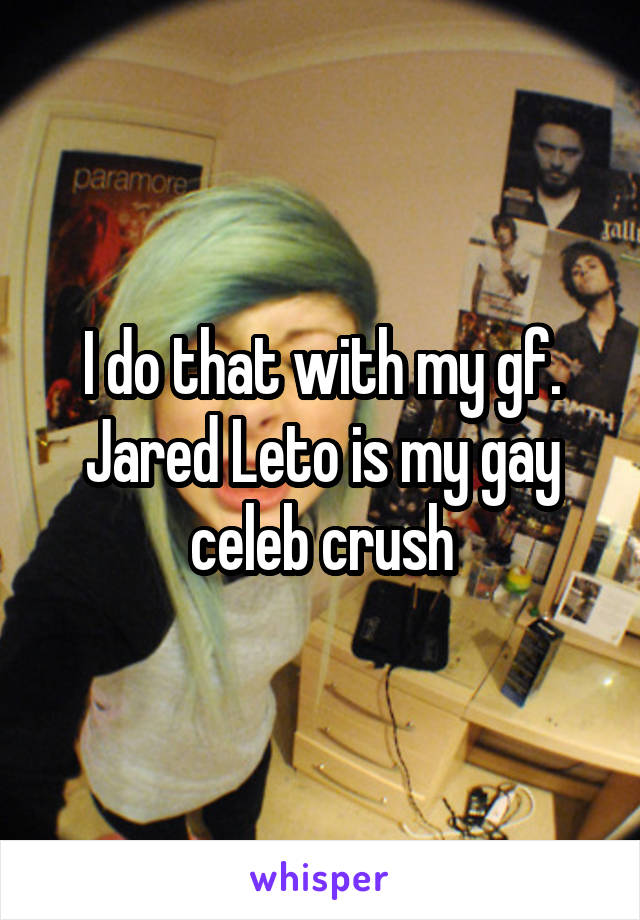 I do that with my gf. Jared Leto is my gay celeb crush