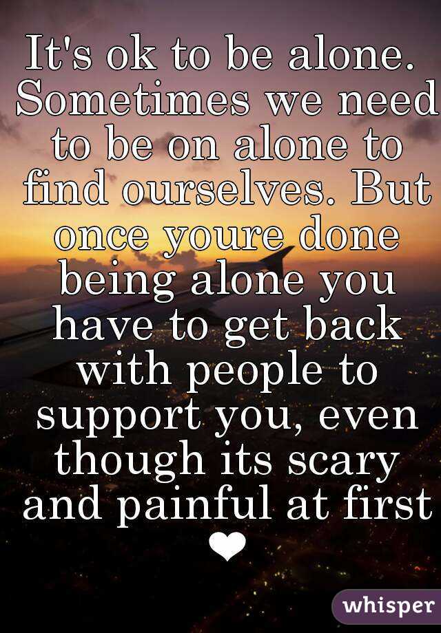 It's ok to be alone. Sometimes we need to be on alone to find ourselves. But once youre done being alone you have to get back with people to support you, even though its scary and painful at first ❤