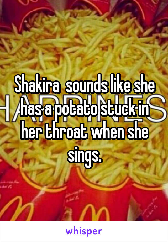 Shakira  sounds like she has a potato stuck in her throat when she sings.