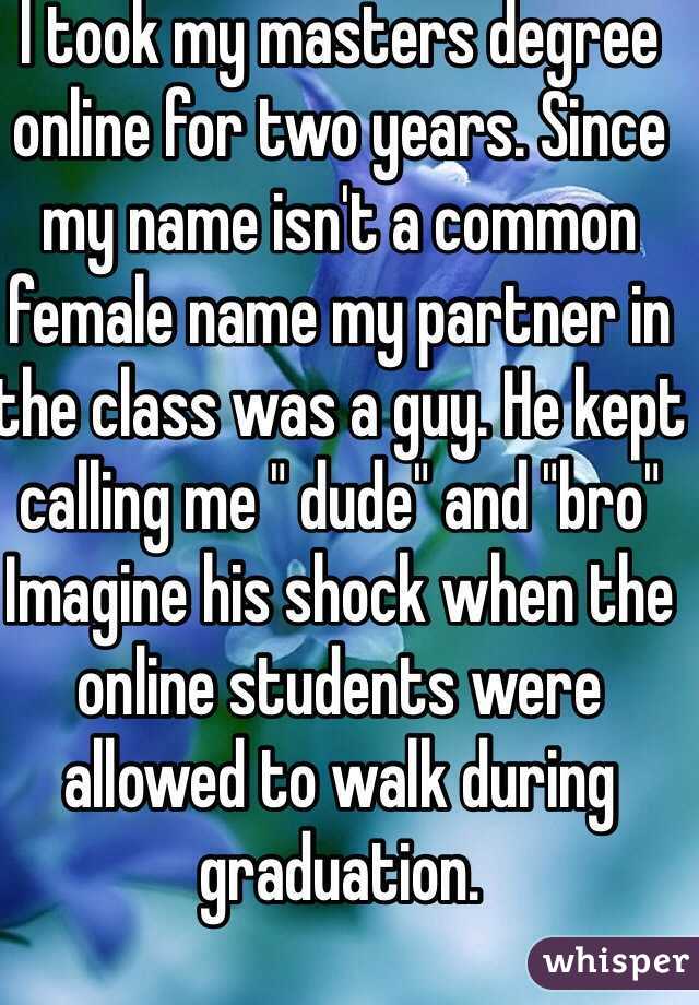 I took my masters degree online for two years. Since my name isn't a common female name my partner in the class was a guy. He kept calling me " dude" and "bro" 
Imagine his shock when the online students were allowed to walk during graduation. 