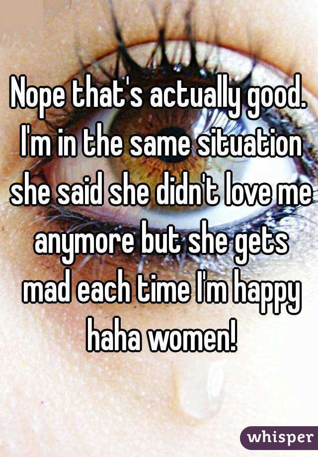 Nope that's actually good. I'm in the same situation she said she didn't love me anymore but she gets mad each time I'm happy haha women!