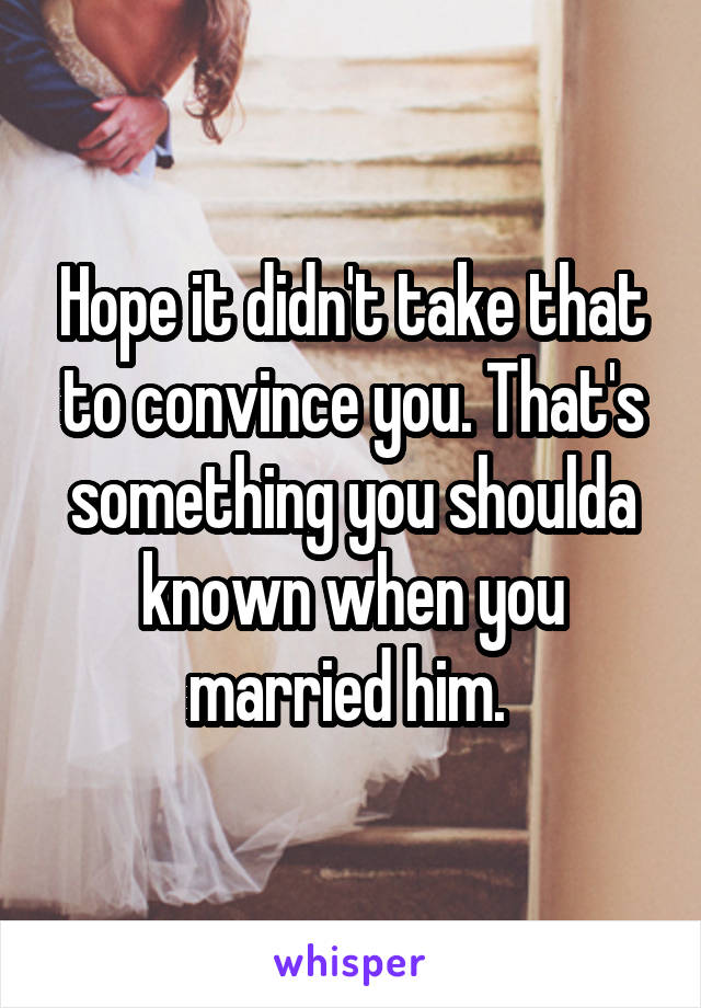 Hope it didn't take that to convince you. That's something you shoulda known when you married him. 
