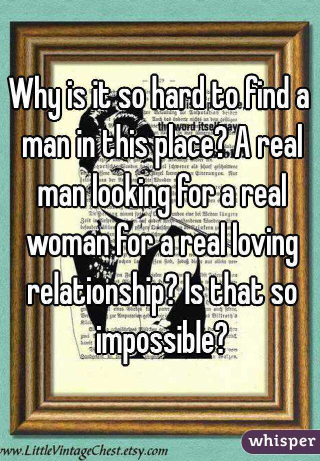 Why is it so hard to find a man in this place? A real man looking for a real woman for a real loving relationship? Is that so impossible?