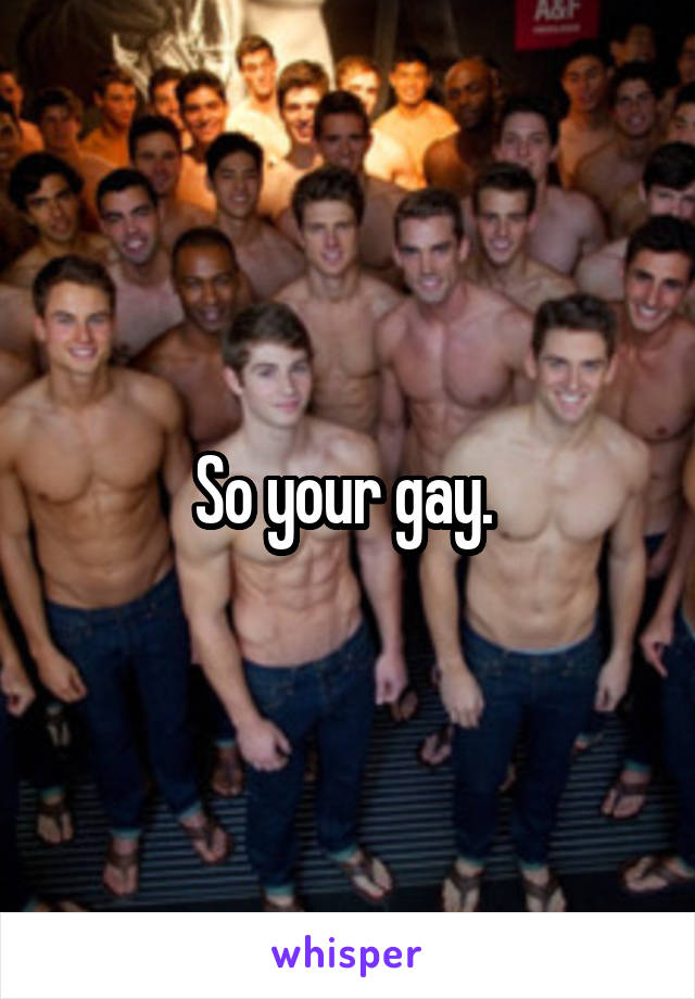 So your gay. 