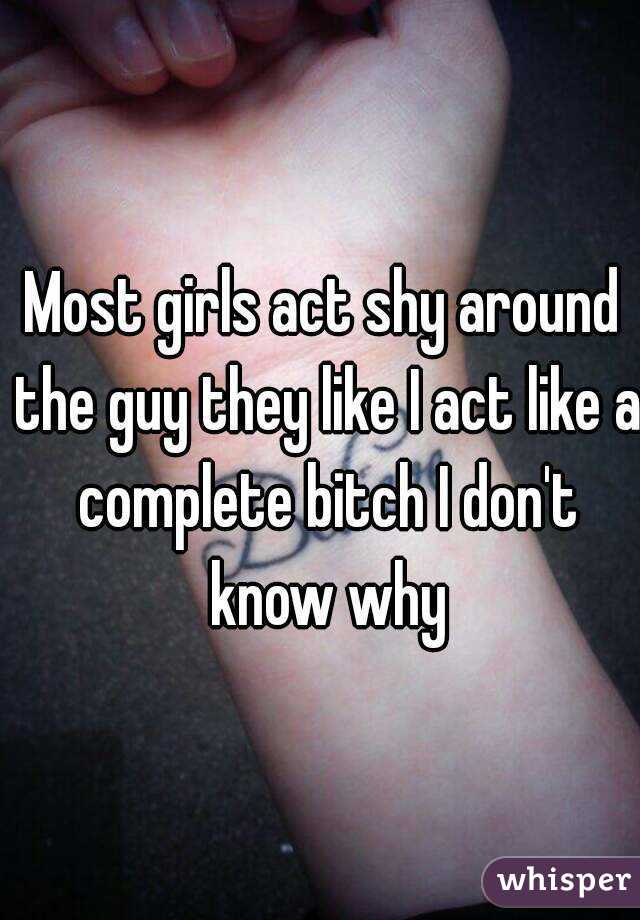 Most girls act shy around the guy they like I act like a complete bitch I don't know why