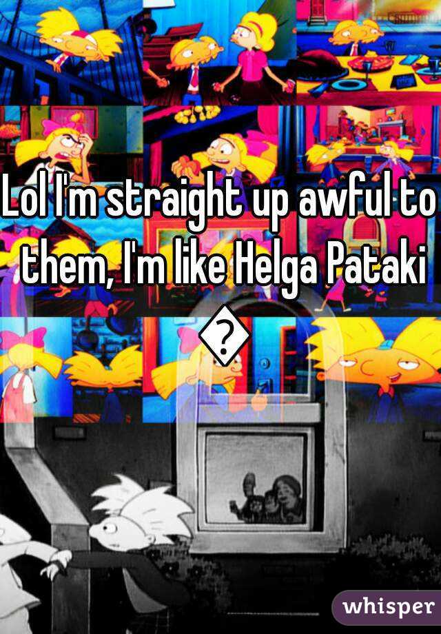 Lol I'm straight up awful to them, I'm like Helga Pataki 😅