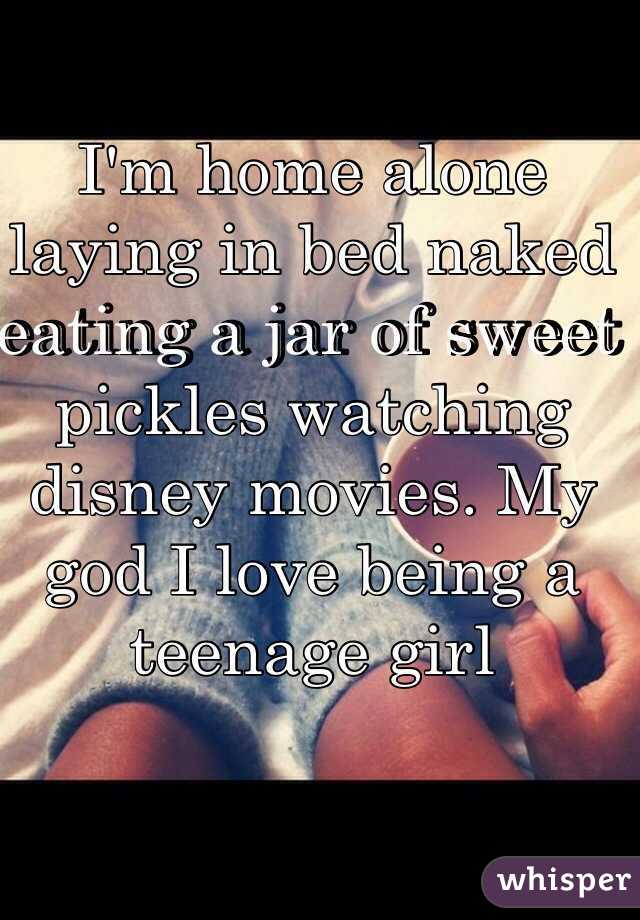 I'm home alone laying in bed naked eating a jar of sweet pickles watching disney movies. My god I love being a teenage girl 
