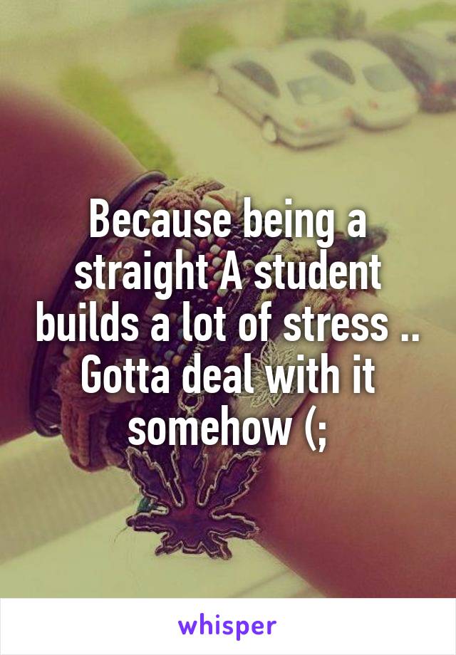 Because being a straight A student builds a lot of stress .. Gotta deal with it somehow (;