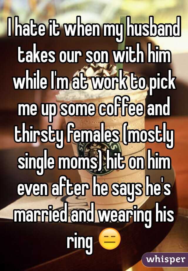  I hate it when my husband takes our son with him while I'm at work to pick me up some coffee and thirsty females (mostly single moms) hit on him even after he says he's married and wearing his ring 😑