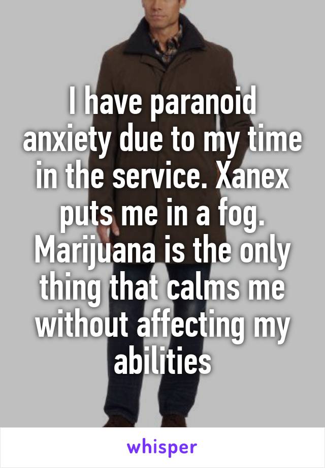 I have paranoid anxiety due to my time in the service. Xanex puts me in a fog. Marijuana is the only thing that calms me without affecting my abilities