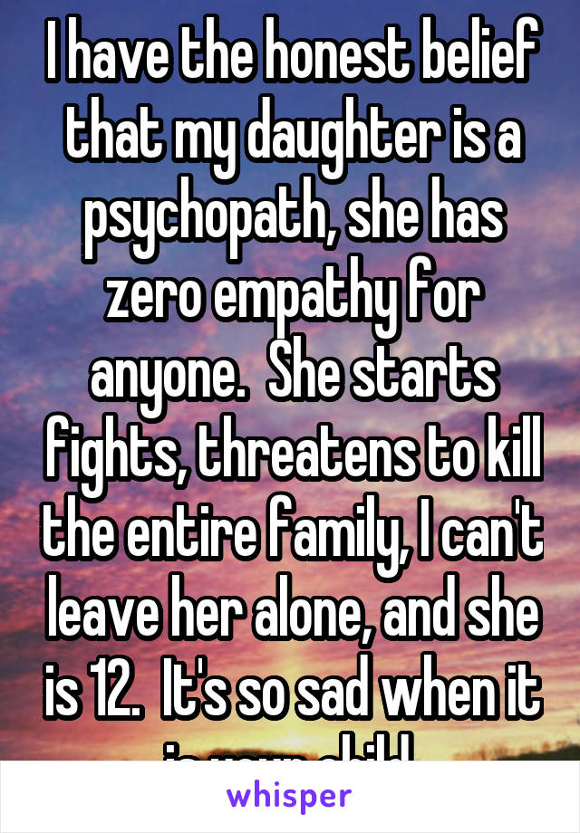 I have the honest belief that my daughter is a psychopath, she has zero empathy for anyone.  She starts fights, threatens to kill the entire family, I can't leave her alone, and she is 12.  It's so sad when it is your child 