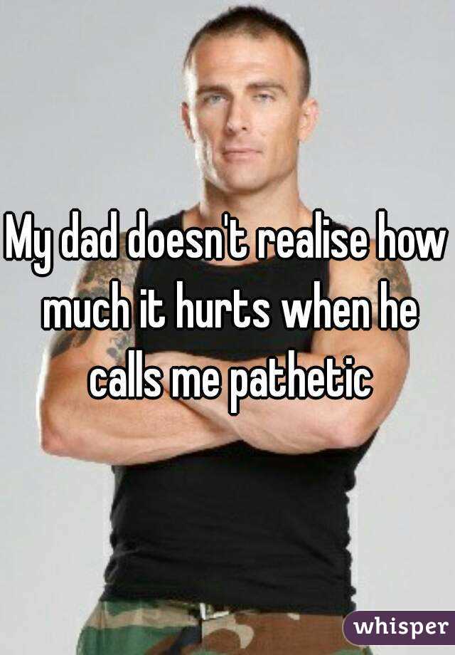 My dad doesn't realise how much it hurts when he calls me pathetic
