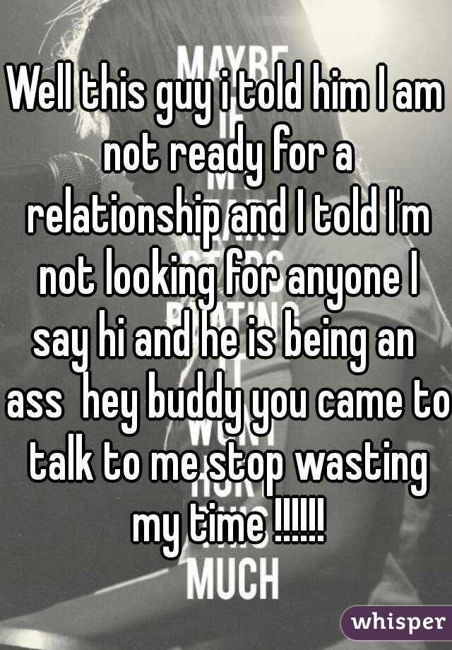Well this guy i told him I am not ready for a relationship and I told I'm not looking for anyone I say hi and he is being an  ass  hey buddy you came to talk to me stop wasting my time !!!!!!