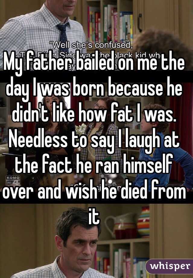 My father bailed on me the day I was born because he didn't like how fat I was. Needless to say I laugh at the fact he ran himself over and wish he died from it 