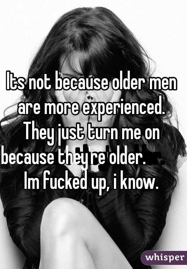 Its not because older men are more experienced. They just turn me on because they're older.                                        Im fucked up, i know.