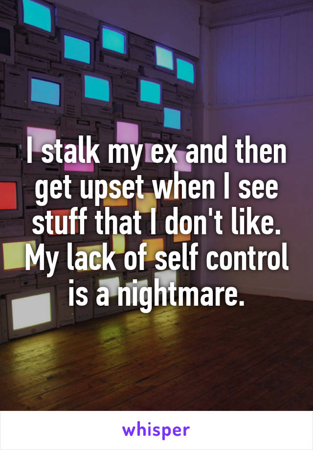 I stalk my ex and then get upset when I see stuff that I don't like. My lack of self control is a nightmare.