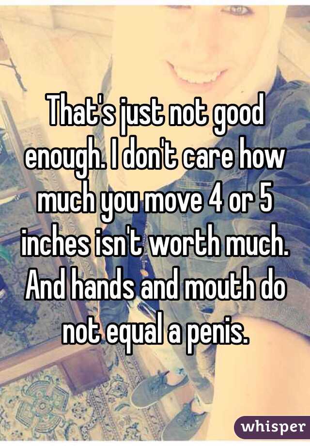 That's just not good enough. I don't care how much you move 4 or 5 inches isn't worth much. And hands and mouth do not equal a penis. 