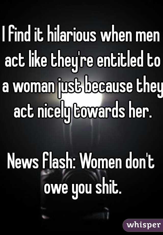 I find it hilarious when men act like they're entitled to a woman just because they act nicely towards her.

News flash: Women don't owe you shit.
