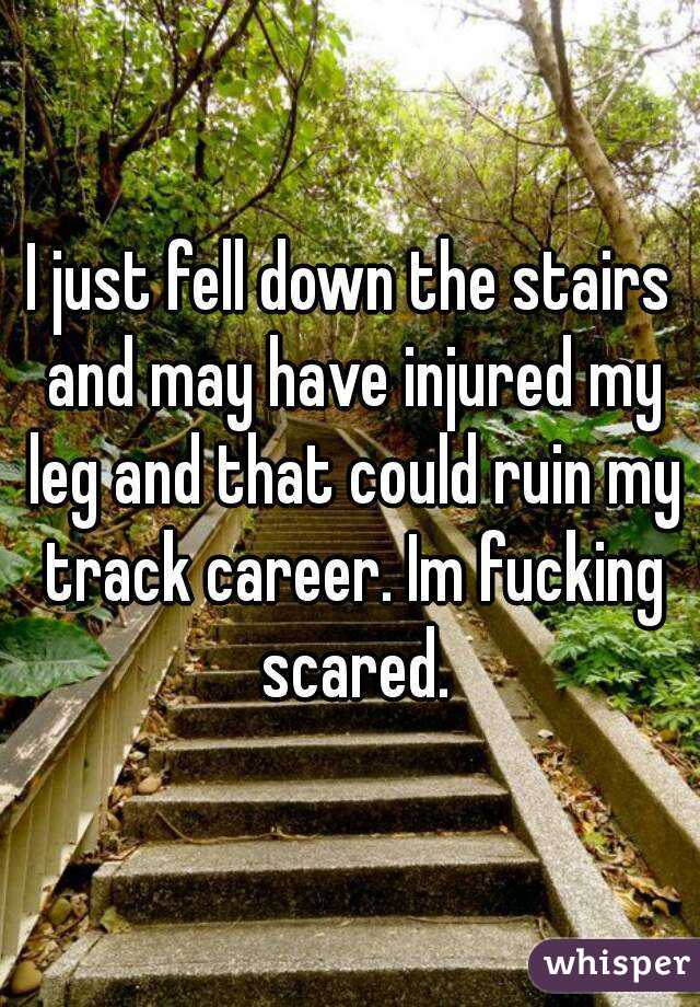 I just fell down the stairs and may have injured my leg and that could ruin my track career. Im fucking scared.