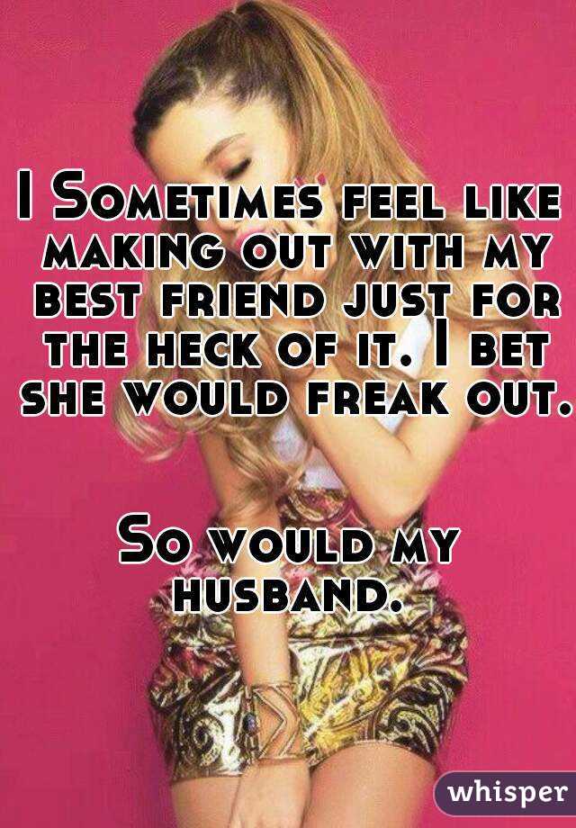 I Sometimes feel like making out with my best friend just for the heck of it. I bet she would freak out.


So would my husband. 