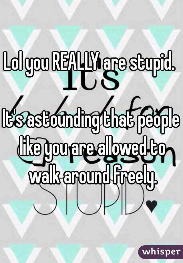Lol you REALLY are stupid. 

It's astounding that people like you are allowed to walk around freely.