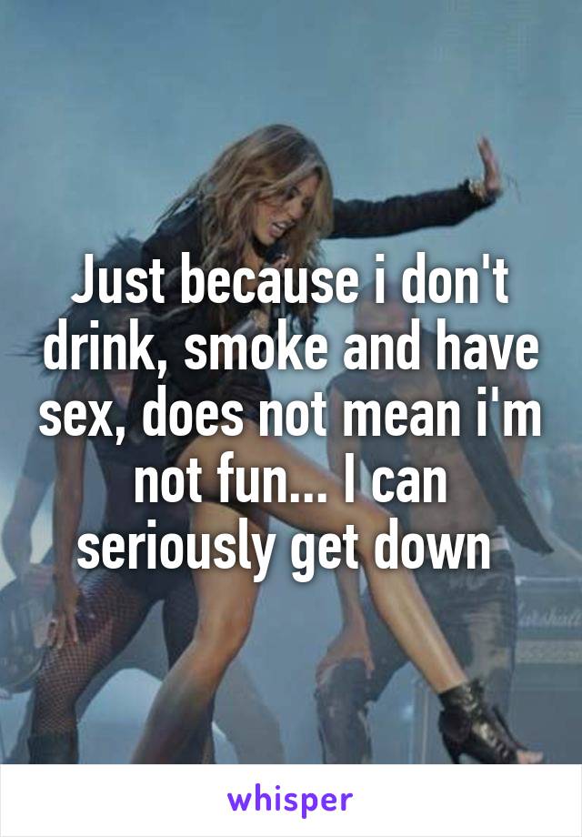 Just because i don't drink, smoke and have sex, does not mean i'm not fun... I can seriously get down 