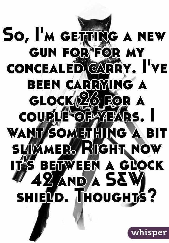 So, I'm getting a new gun for for my concealed carry. I've been carrying a glock 26 for a couple of years. I want something a bit slimmer. Right now it's between a glock 42 and a S&W shield. Thoughts?