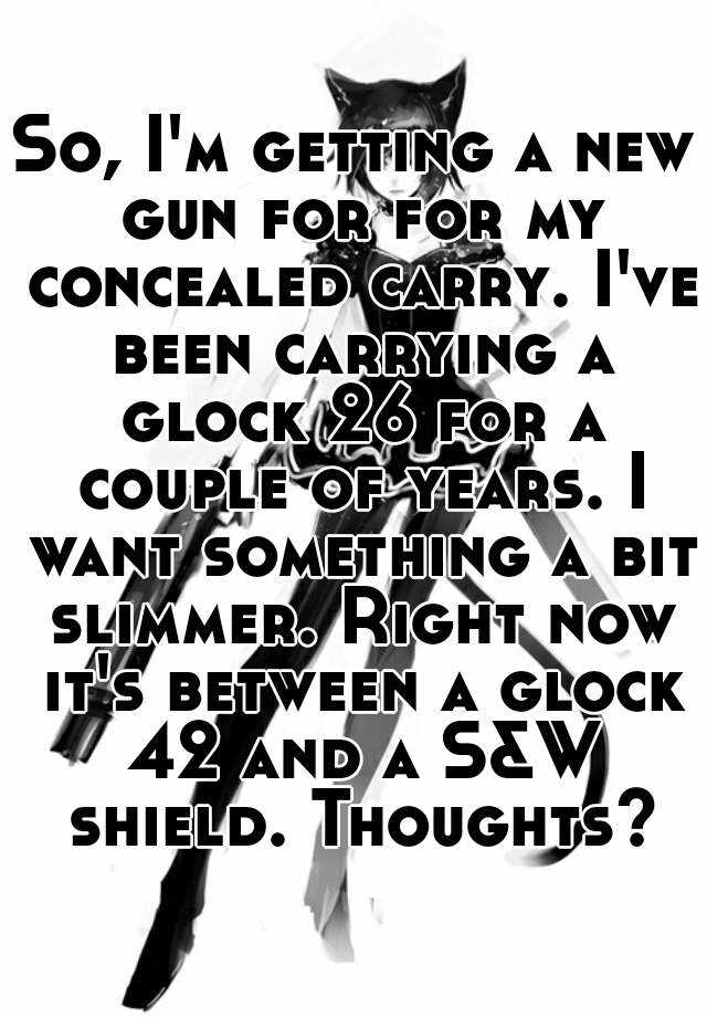 So, I'm getting a new gun for for my concealed carry. I've been carrying a glock 26 for a couple of years. I want something a bit slimmer. Right now it's between a glock 42 and a S&W shield. Thoughts?