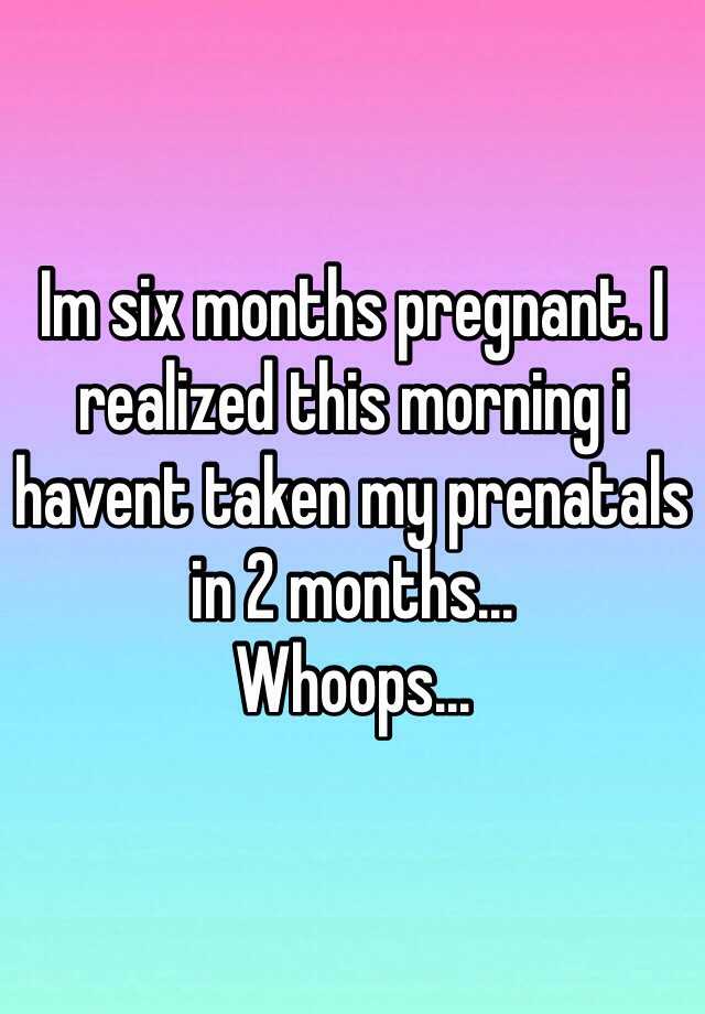 Im six months pregnant. I realized this morning i havent taken my ...