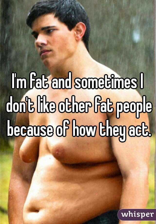 I'm fat and sometimes I don't like other fat people because of how they act.