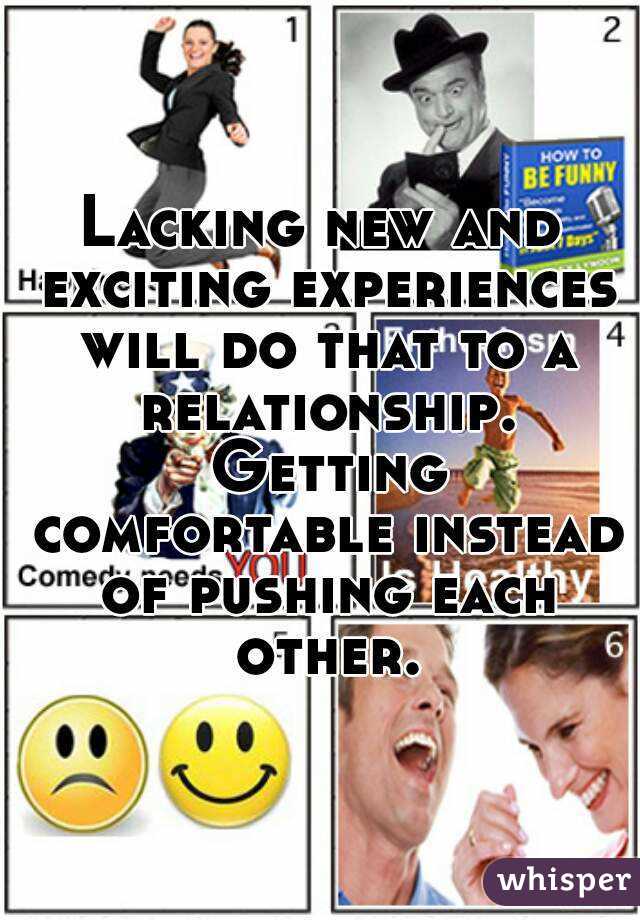Lacking new and exciting experiences will do that to a relationship. Getting comfortable instead of pushing each other.