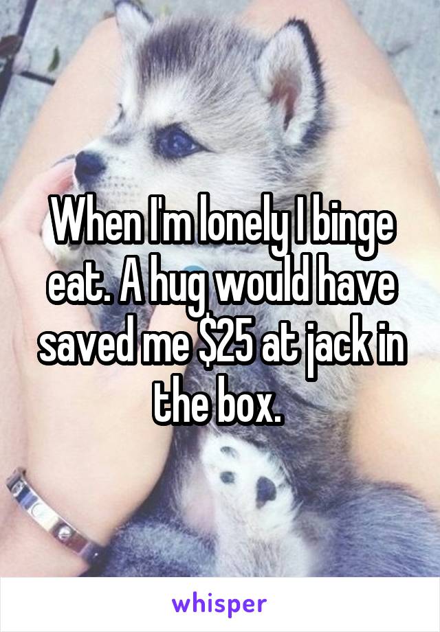 When I'm lonely I binge eat. A hug would have saved me $25 at jack in the box. 