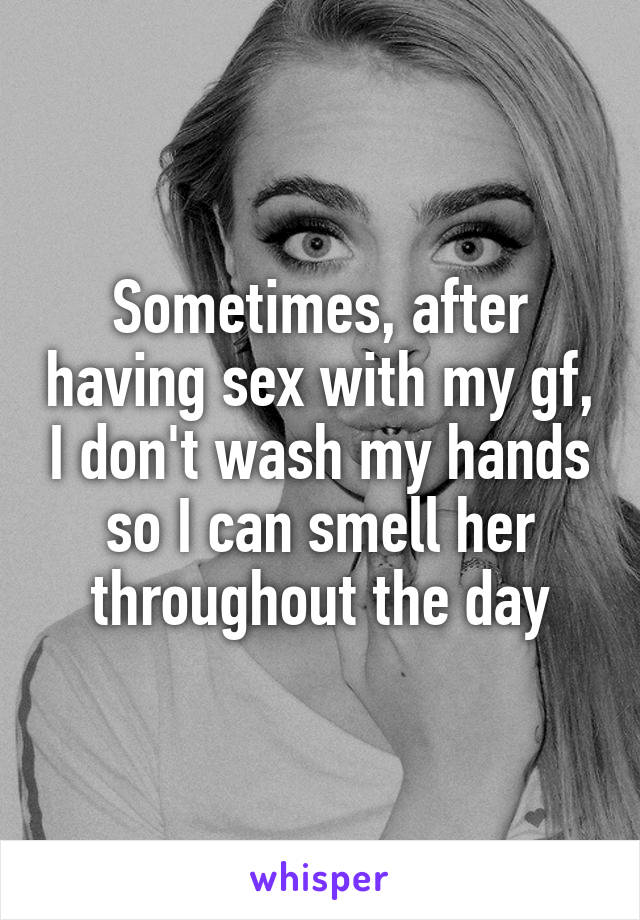 Sometimes, after having sex with my gf, I don't wash my hands so I can smell her throughout the day
