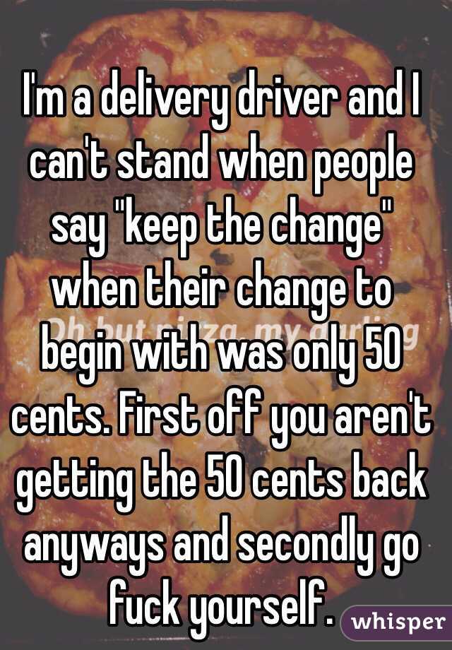 I'm a delivery driver and I can't stand when people say "keep the change" when their change to begin with was only 50 cents. First off you aren't getting the 50 cents back anyways and secondly go fuck yourself.