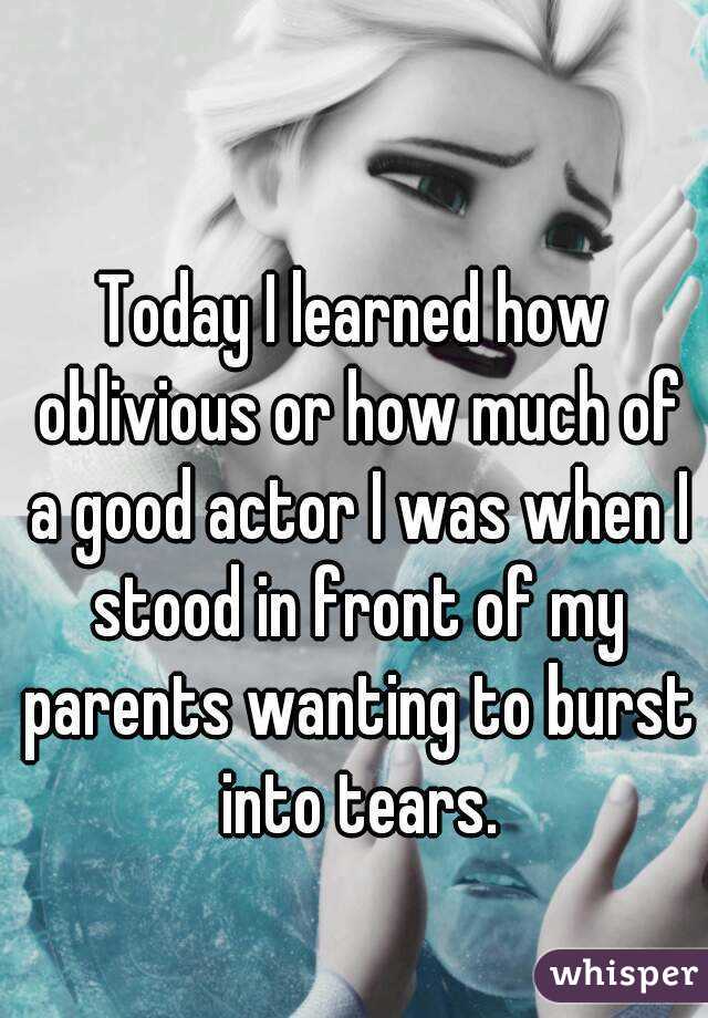 Today I learned how oblivious or how much of a good actor I was when I stood in front of my parents wanting to burst into tears.