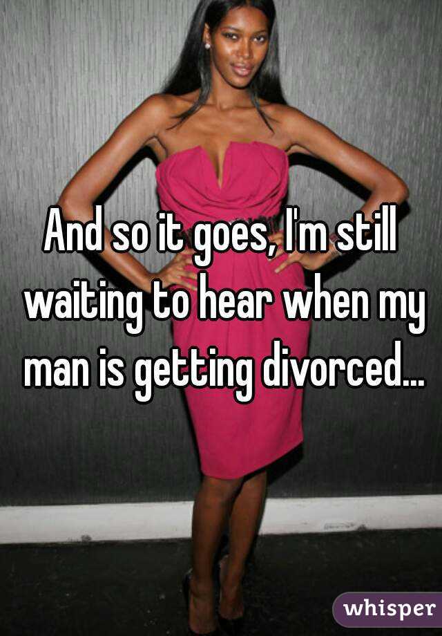 And so it goes, I'm still waiting to hear when my man is getting divorced...
