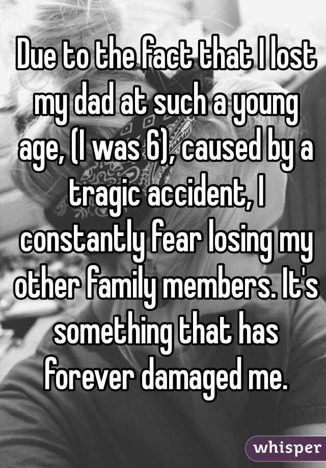 Due to the fact that I lost my dad at such a young age, (I was 6), caused by a tragic accident, I constantly fear losing my other family members. It's something that has forever damaged me. 